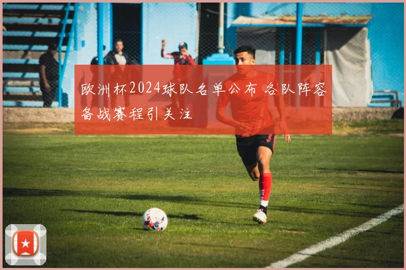 欧洲杯2024球队名单公布 各队阵容备战赛程引关注