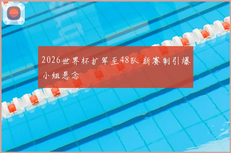 2026世界杯扩军至48队 新赛制引爆小组悬念