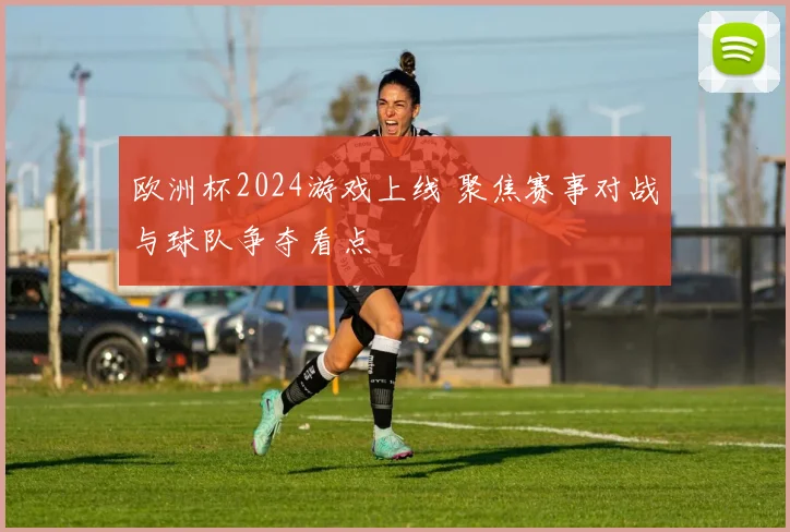 欧洲杯2024游戏上线 聚焦赛事对战与球队争夺看点