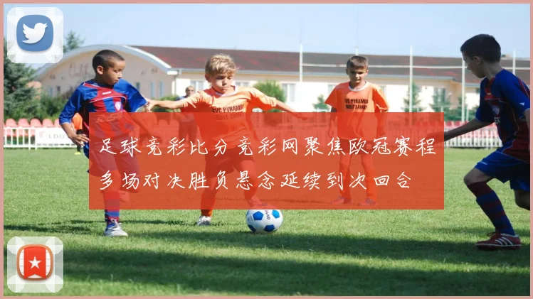 足球竞彩比分竞彩网聚焦欧冠赛程多场对决胜负悬念延续到次回合