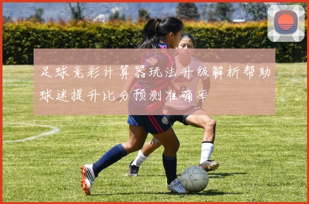足球竞彩计算器玩法升级解析帮助球迷提升比分预测准确率