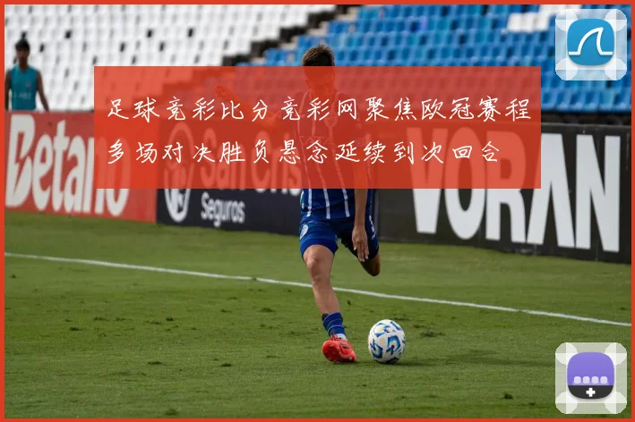 足球竞彩比分竞彩网聚焦欧冠赛程多场对决胜负悬念延续到次回合