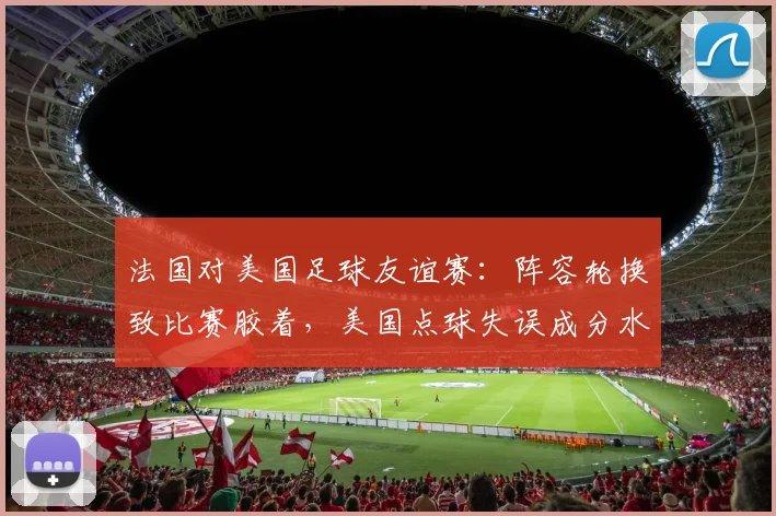 法国对美国足球友谊赛：阵容轮换致比赛胶着，美国点球失误成分水岭
