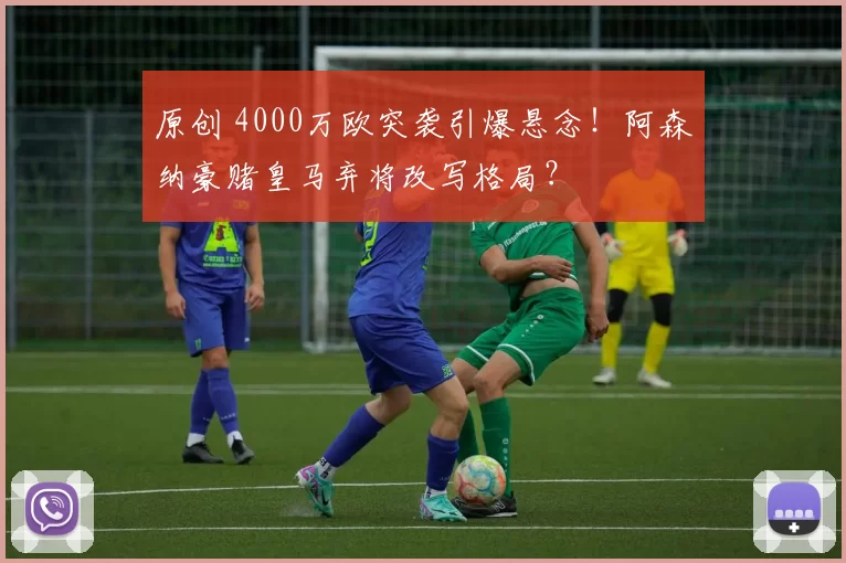 原创 4000万欧突袭引爆悬念！阿森纳豪赌皇马弃将改写格局？
