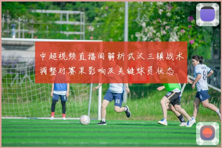 中超视频直播间解析武汉三镇战术调整对赛果影响及关键球员状态