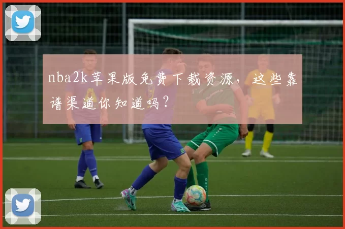nba2k苹果版免费下载资源，这些靠谱渠道你知道吗？