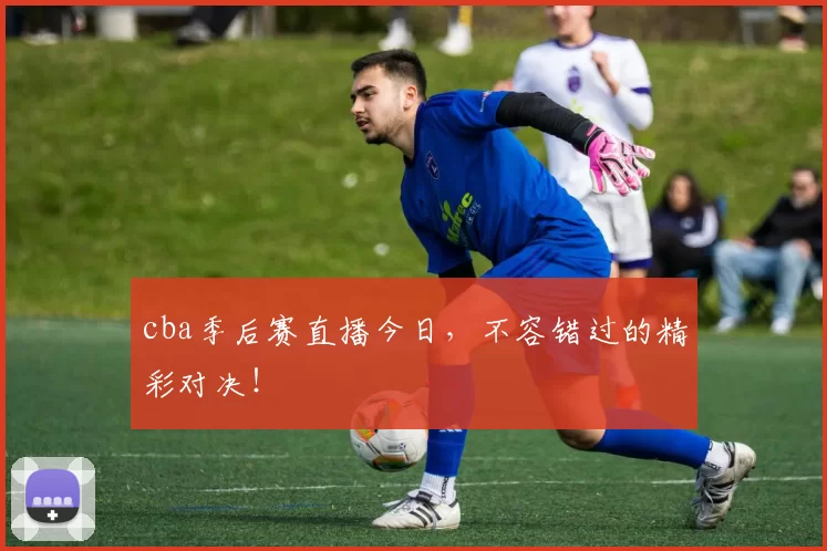 cba季后赛直播今日，不容错过的精彩对决！