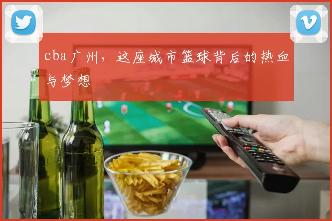 cba广州，这座城市篮球背后的热血与梦想