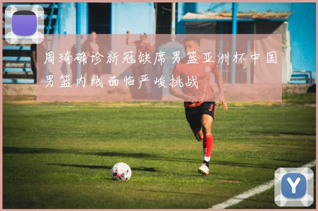 周琦确诊新冠缺席男篮亚洲杯中国男篮内线面临严峻挑战