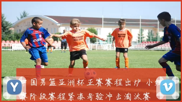 中国男篮亚洲杯正赛赛程出炉 小组赛阶段赛程紧凑考验冲击淘汰赛