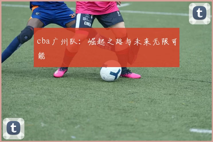 cba广州队：崛起之路与未来无限可能