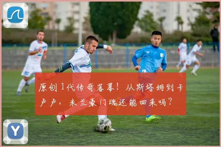 原创 1代传奇落幕！从斯塔姆到卡卢卢，米兰豪门魂还能回来吗？