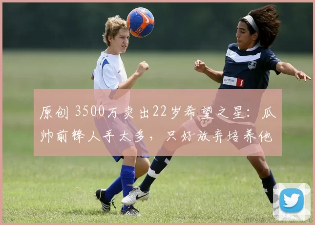 原创 3500万卖出22岁希望之星：瓜帅前锋人手太多，只好放弃培养他