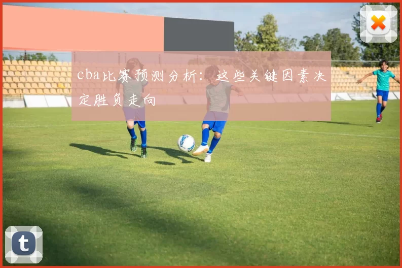 cba比赛预测分析：这些关键因素决定胜负走向