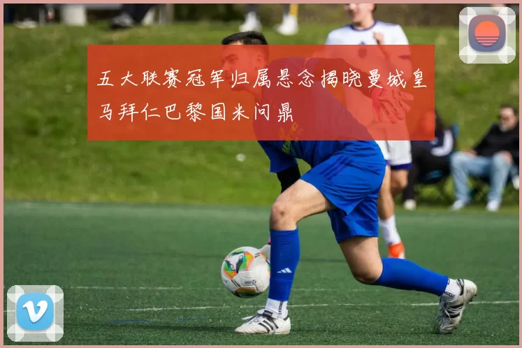 五大联赛冠军归属悬念揭晓曼城皇马拜仁巴黎国米问鼎