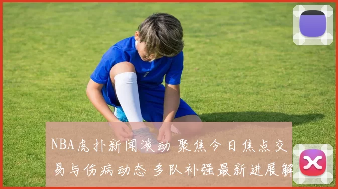 NBA虎扑新闻滚动 聚焦今日焦点交易与伤病动态 多队补强最新进展解析