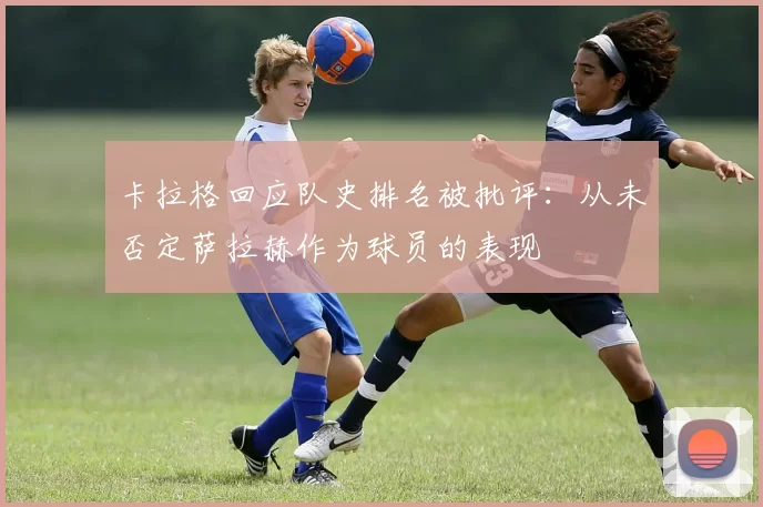 卡拉格回应队史排名被批评：从未否定萨拉赫作为球员的表现