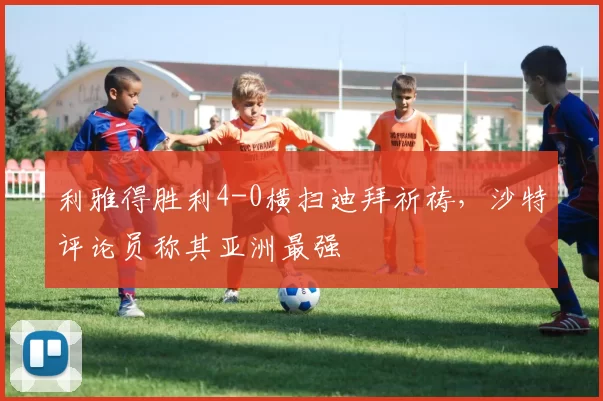 利雅得胜利4-0横扫迪拜祈祷，沙特评论员称其亚洲最强