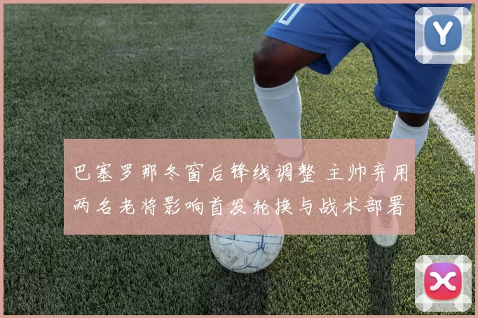巴塞罗那冬窗后锋线调整 主帅弃用两名老将影响首发轮换与战术部署