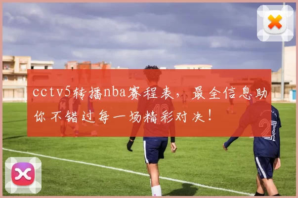 cctv5转播nba赛程表，最全信息助你不错过每一场精彩对决！