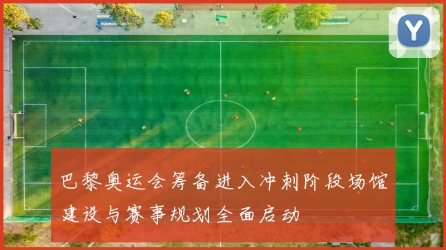 巴黎奥运会筹备进入冲刺阶段场馆建设与赛事规划全面启动