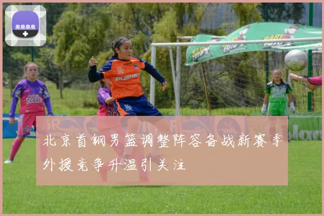 北京首钢男篮调整阵容备战新赛季外援竞争升温引关注