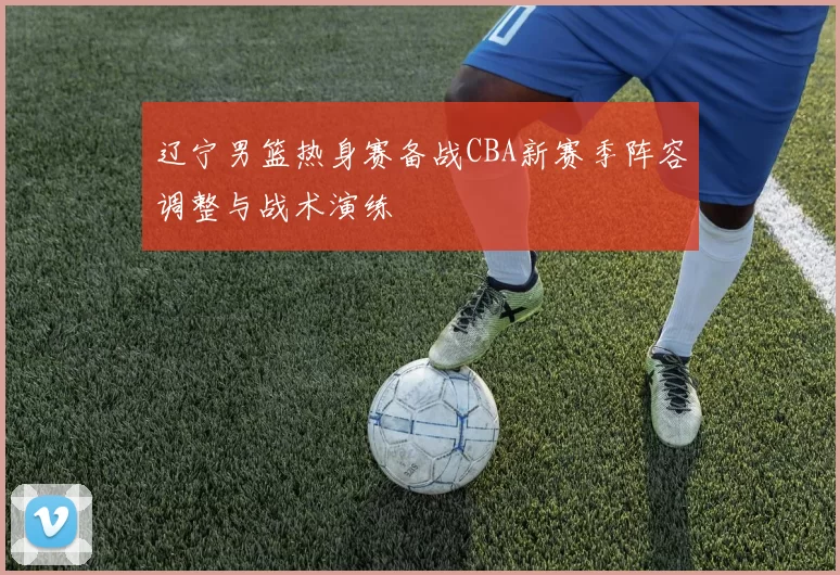 辽宁男篮热身赛备战CBA新赛季阵容调整与战术演练