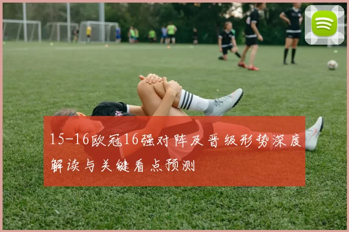 15-16欧冠16强对阵及晋级形势深度解读与关键看点预测