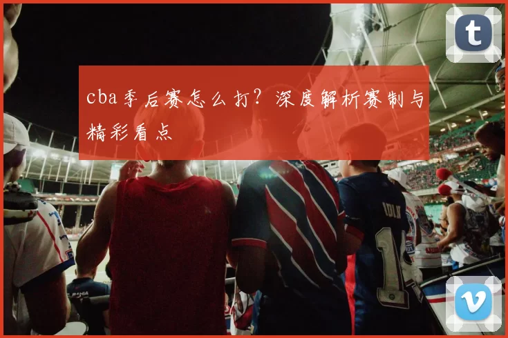 cba季后赛怎么打？深度解析赛制与精彩看点