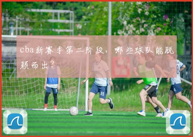 cba新赛季第二阶段，哪些球队能脱颖而出？