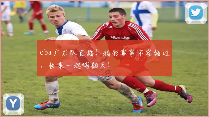cba广东队直播！精彩赛事不容错过，快来一起嗨翻天！