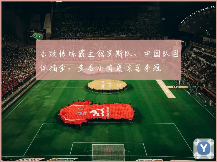 击败传统霸主俄罗斯队，中国队团体摘金，多名小将更惊喜夺冠