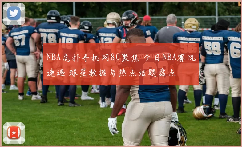 NBA虎扑手机网80聚焦 今日NBA赛况速递 球星数据与热点话题盘点