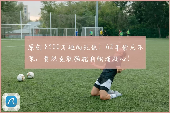 原创 8500万砸向死敌!62年禁忌不保,曼联竟敢强挖利物浦核心!