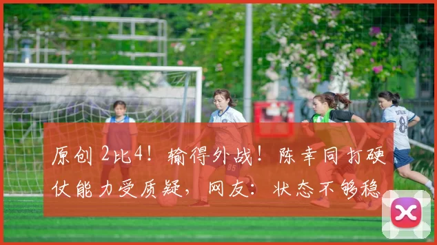 原创 2比4！输得外战！陈幸同打硬仗能力受质疑，网友：状态不够稳定