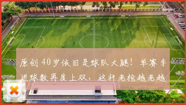 原创 40岁依旧是球队大腿！单赛季进球数再度上双，这杆老枪越老越妖
