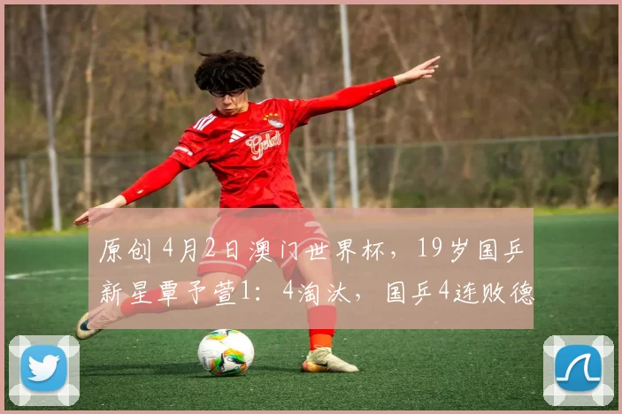 原创 4月2日澳门世界杯，19岁国乒新星覃予萱1：4淘汰，国乒4连败德国