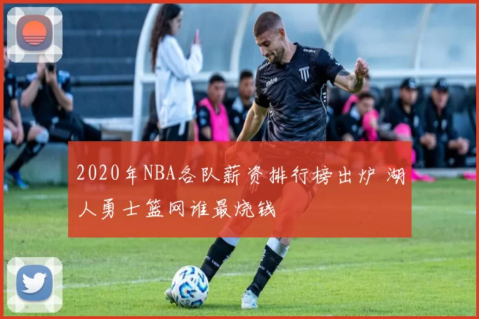 2020年NBA各队薪资排行榜出炉 湖人勇士篮网谁最烧钱