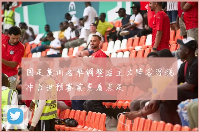 国足集训名单调整后主力阵容浮现冲击世预赛前景看点足