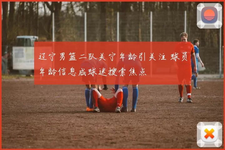 辽宁男篮二队关宁年龄引关注 球员年龄信息成球迷搜索焦点