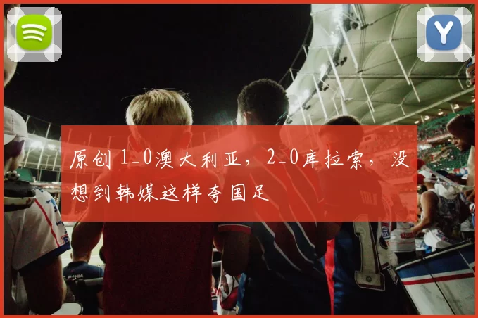 原创 1_0澳大利亚，2_0库拉索，没想到韩媒这样夸国足