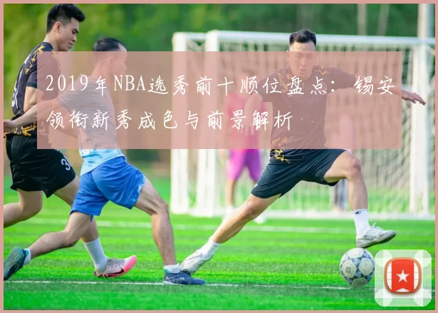 2019年NBA选秀前十顺位盘点:锡安领衔新秀成色与前景解析