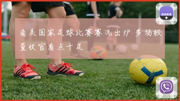 南美国家足球比赛赛况出炉 多场较量收官看点十足