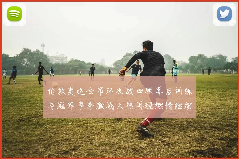 伦敦奥运会吊环决战回顾幕后训练与冠军争夺激战火热再现燃情继续