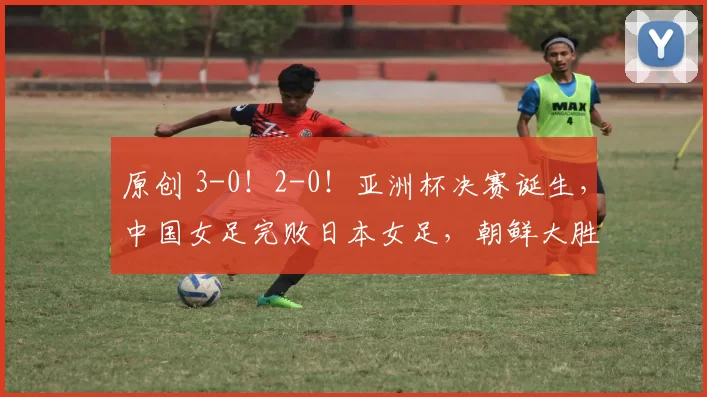原创 3-0！2-0！亚洲杯决赛诞生，中国女足完败日本女足，朝鲜大胜韩国