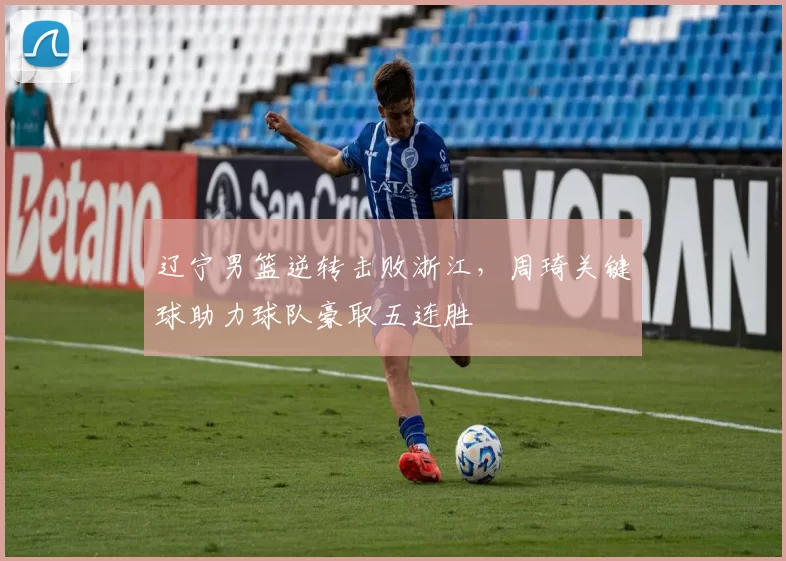 辽宁男篮逆转击败浙江，周琦关键球助力球队豪取五连胜