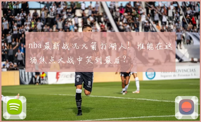 nba最新战况火箭打湖人！谁能在这场焦点大战中笑到最后？