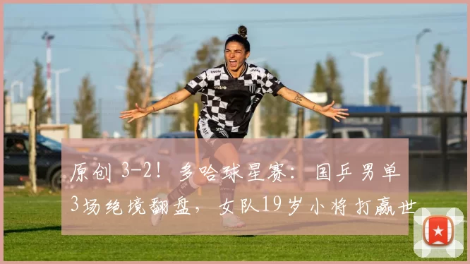 原创 3-2!多哈球星赛:国乒男单3场绝境翻盘,女队19岁小将打赢世界冠军