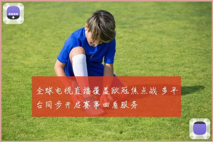 全球电视直播覆盖欧冠焦点战 多平台同步开启赛事回看服务