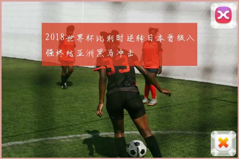 2018世界杯比利时逆转日本晋级八强终结亚洲黑马冲击